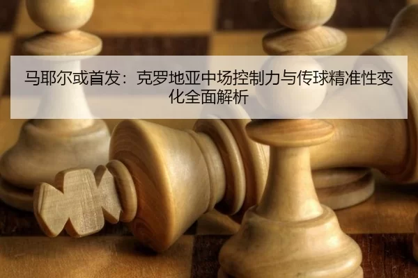 马耶尔或首发：克罗地亚中场控制力与传球精准性变化全面解析