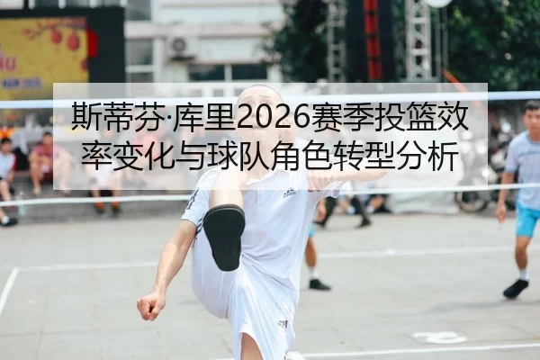 斯蒂芬·库里2026赛季投篮效率变化与球队角色转型分析