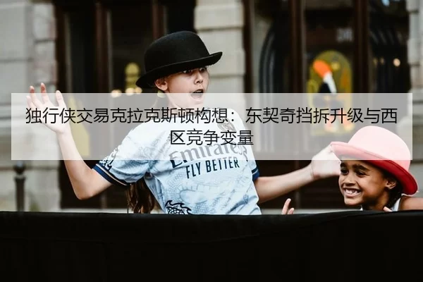 独行侠交易克拉克斯顿构想：东契奇挡拆升级与西区竞争变量